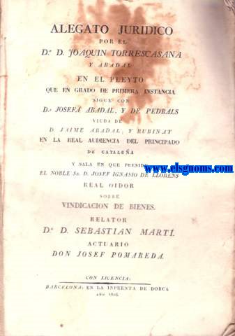 Alegato Jurdico por el Dr D.Joaquin Torrecasana y Abadal en el pleyto que en grado de primera instancia sigue con D Josefa Abadal,y de Pedrals viuda de D.Jaime Abadal,y Rubinat en la Real Audencia del Principado de Catalua y sala en que preside el noble Sr.D.Josef Ignacio de Llorens Real Oidor, sobre vindicacin de bienes.