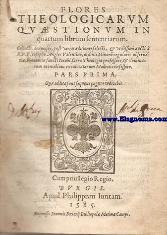 Flores/Theologicarum/Quaestionum In/quartum librum sententiarum./Collecti,denuoque, post/varias ditiones selecti,& utilissim aucti a/ R.P.F... Valentino,ordinis Minorum regularis Observanti,Provinci Sancti Iacobi,Sacr Theologi professore,& dominarum monialium excalceatarum Madriti confessore.