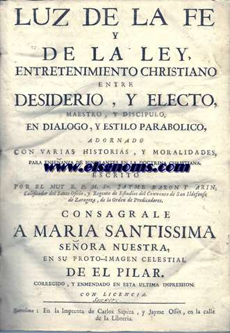 Luz de la fe y de la ley,entretenimiento christiano entre Desiderio, y Electro,maestro, y discpulo,en dilogo, y estilo parablico,adornado con varias historias, y moralidades, para enseanza de ignorantes en la Doctrina Christiana. Escrito por el Muy R.P.M.Fr...Calificador del Santo Oficio,y Regente de Estudios del Convento de San Ildefonso de Zaragoza, de la Orden de Predicadores. Consagrale a Maria Santissima Seora Nuestra,en su proto - imagen celestial de El Pilar.