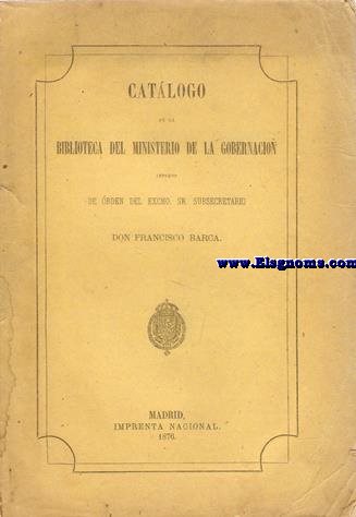 Catlogo de la Biblioteca del Ministerio de la Gobernacin. Impreso de orden del EXcmo. Sr. Sub Secretario Don Francisco Barca.