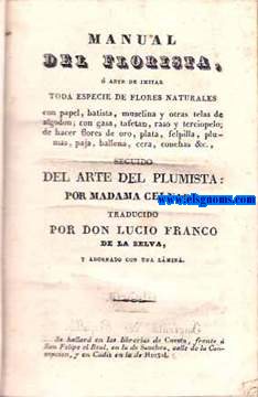 Manual del Florista, arte de imitar toda especie de flores naturales con papel, batista, muselina y otras telas DE algodn; con gasa, tafetn, raso y terciopelo; de hacer flores de oro, plata, felpilla, plumas, paja, ballena, cera, conchas, &c. Seguido del Arte del Plumista.Tradaducido por Don Lucio Franco de la Selva.