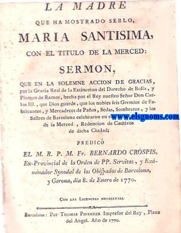 La Madre que ha mostrado serlo, Maria Santisima, con el ttulo de la Merced: Sermn,que en la solemne accin de gracias, por la gracia real de la extincin del Derecho de Bolla, y Plomos de ramos, hecha por el Rey nuestro Seor Don Carlos III, que Dios guarde, que los nobles Gremios de Fabricantes,y Mercaderes de Paos, Sedas, Sombreros, y los sastres de Barcelona celebrados en el Real Convento de la Merced, Redencin de Cautivos de dicha Ciudad.