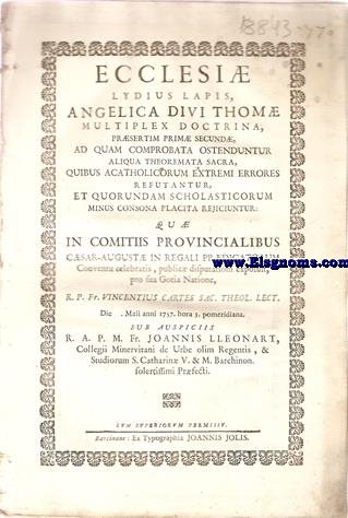 Ecclesi Lydius Lapis, Angelica Divi Thom multiplex doctrina,prsertim prim secund,ad quam comprobata ostenduntur aliqua theoremata sacra,quibus acatholicorum extremi errores refutantur,et quorundam scholasticorum minus consona placita rejiciuntur: Qu in Comitiis Provincialibus Csar August in regali Prdicatorum Conventu celebratis,public disputationi exposuit,pro sua Gotia Natione,R.P.Fr.Vicentius Cartes Sac.Theol.Lect. Sub auspiciis R.A.P.M. Fr. Joannis Lleonart, Collegii Minervitani de Urbe olim Regentis, & Studiorum S. Catharin V. & M. Barchinon. solertissimi Prfecti.