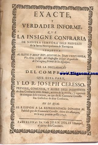 Exacte, y verdader informe, que la Insigne Confraria de Nostra Senyora dels Preveres de la Santa Metropolitana de Tarragona subjecta al Illus. y Rev. Senyor Dr.Joan Ferrussola... Per la declaraci del Comproms,que esta part,y lo R.Joseph Ceresso, Prevere,Comensal, y altre dels individuos de dita Confraria tenen firmat,acerca de la revista, y repetici de comptes dels triennis...