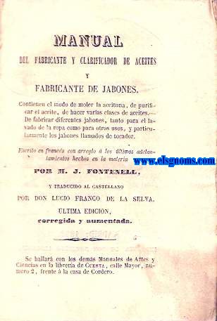 Manual del fabricante y clarificador de aceites y fabricante de jabones. Comprende el modo de moler la aceituna, de purificar el aceite, de hacer varias clases de aceites, de fabricar diferentes jabones, tanto para el lavado de la ropa como para otros usos, y particularmente los jabones llamados de tocador. Traducido por D.Lucio Franco de la Selva. Ultima edicin corregida y aumentada.