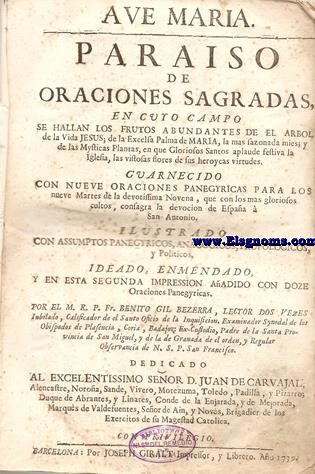 Ave Maria. Paraiso de oraciones sagradas, en cuyo campo se hallan los frutos abundantes de el Arbol de la Vida Jesus; de la Excelsa Palma de Maria ,la mas sazonada mies; y de las Mysticas Plantas, en que Gloriosos Santos aplaude festiva la Iglesia ,las vistosas flores de sus heroycas virtudes. Guarnecido con nueve Oraciones Panagerycas para los nueve Martes de la devotissima Novena,que con los mas gloriosos cultos, consagra a la devocin de Espaa  San Antonio. Ilustrado con assumptos panegyricos, anagogicos, tropologicos, y politicos, ideado, enmendado, y en esta segunda impression aadido con doze oraciones panegyricas. Por... Lector dos vezes Iubilado, Calificador de el Sancto Oficio de la Inquisicion. Examinador Synoidal de los Obispados de Plasencia, Coria, Badajoz: Ex-Custodio, Padre de la Santa Provincia de San Miguel, y de la de Granada de el orden, y Regular Observancia de N.S.P. San Francisco.