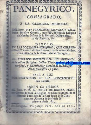 Panegyrico consagrado,a la gloriosa memoria del Rmo. P.Fr. Francisco Salvador Gilaberte, Maestro General, que fue,de toda la religin de Nuestra Seora de la Merced, Obispo electo de Almera, &.Dxolo en las solemnes exequias,que celebr el Real Convento de San Lzaro, de la misma Orden, con asistencia de la Universidad de Zaragoza.