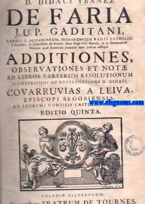 D.Didaci Ybaez de Faria J.U.P. Gaditani, Caroli II. Hispaniarum, Indiarunque Regis Catholici  Conciliis, in Cancellaria de Buenos Aires Regi Fisci Patroni, & in Goatemalensi Ptorio apud Americam primarios inter Judices adscripti. Additiones, observationes et not ad libros variarum resolutionum Illustrissimi ac Reverendissimi D.Didaci Covarrubias a Leiva,Episcopi Segobiensis ac Supremi Consilii Castell Presidis.