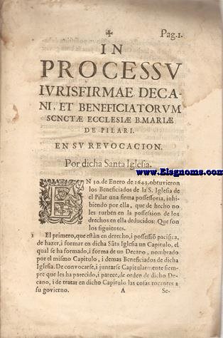 In processu iurisfirmae decani, et beneficiatorum Sanct Ecclesi B.Mari de pilari.En revocacion por dicha Santa iglesia.En 30 de enero de 1643 obtuvieron los beneficiados de la S.Iglesia de el Pilar una firma possessoria,inhibiendo por ella,que de hecho no les turben en la possesion de los derechos en ella deducidos...