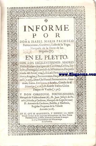 Informe por Doa Isabel Maria Pacheco Portocarrero, Cordova, Laso de la Vega,Marquesa de la Torre de las Sirgalas. En el Pleyto,con los Excelentissimos Seores Doa Mariana Enriquez de Cardenas, Coln,Toledo,y Portugal, Condesa de Montenuevo, Duquesa Viuda del Arco,D.Lus Fernndez de Crdoba, Aragn,y Portocarrero, Duque de Medinaceli, Don Christoval Portocarrero, Guzmn, Luna, Enrquez, y Acua, Conde de el Montijo, D.Andrs Tllez Girn Duque de Uzeda,y Don Christoval Portocarrero, Marqus de Valderrabano, D.Juan Joseph de Peralta, Salcedo,y Crdenas, Marqus de Legarda, D.Antonio de Crdenas, Badillo,y Machuca, Regidor Perpetuo de la Villa de Arevalo.