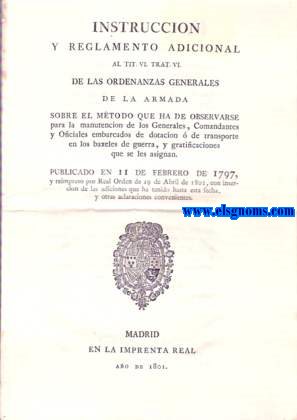 Instruccin y Reglamento adicional al Tit. VI. Trat.VI.de las Ordenanzas Generales de la Armada sobre el mtodo que ha de observarse para la manutencin de los Generales, Comandantes y Oficiales embarcados de dotacin o de transporte en los baxeles de guerra,y gratificaciones que se les asignan. Publicado en 11 de Febrero de 1797, y reimpreso por Real Orden de 29 de Abril de 1801, con insercin de las adiciones que ha tenido hasta esta fecha, y otras aclaraciones convenientes.