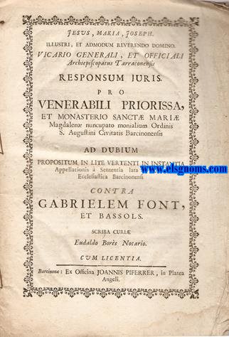Jesus, Maria, Joseph. Illustri, et admodum reverendo domino Vicario Generali, et officiali Archiepiscopatus Tarraconensis responsum juris. Pro venerabili priorissa, et Monasterio Sanctae Mariae Magdalenae nuncupato monialium Ordinis S. Augustini Civitatis Barcinonensis ad dubium propositum in lite vertenti in instantia appellationis  sententia lata in Curia Ecclesiastica Barcinonensi contra Gabrielem Font, et Bassols.