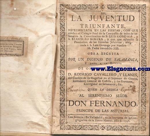 La Juventud Triunfante representada en las fiestas, con que celebr el Colegio Real de la Compaia de Jesus de Salamanca la Canonizacion de S.Luis Gonzaga,y S.Estanislao de Kostka ,y con que aplaudi la Proteccion de las Escuelas Jesuiticas, assignada  S.Luis Gonzaga,por Nuestro SS.Padre Benedicto XIII. Obra escrita por Un Ingenio de Salamanca, y dada a la Estampa de orden del Seor D.Rodrigo Cavallero, y Llanes... de N.Seora de la Merced, Redencin de Cautivos ,en la Ciudad de Toro, con algunas Notas Theologicas, &.