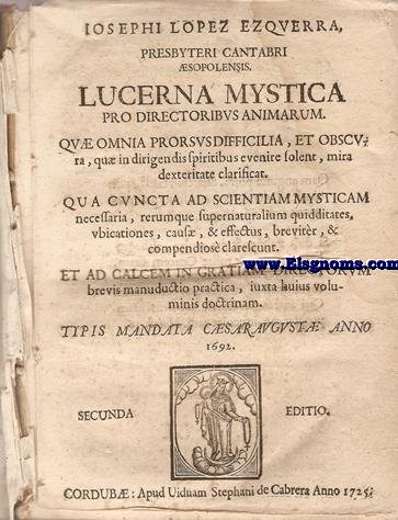 Lucerna mystica pro directoribus animarum. Qu omnia prorsusdifficilia, et obscura, qu in dirigendis soiritibus evenire solent, mira dexteritate clarificat. Qua cuncta ad scientiam mysticam necessaria, rerumque sepernaturalium quidditates,ubicationes, caus, & effectus, breviter, & compendiose clarescunt. Et ad calcem in gratiam directorium brevis manuductio practica, iuxta huius voluminis doctrinam.