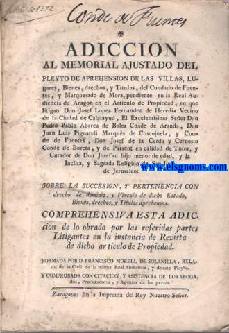 Adiccin al Memorial ajustado del pleyto de aprehensin de las Villas,lugares,Bienes, derechos,y Ttulos,del Condado de Fuentes,y Marquesado de Mora, pendiente en la Real Audiencia de Aragn en el Artculo de Propiedad, en que litigan Don Josef Lopez Fernndez de Heredia Vecino de la Ciudad de Calatayud, El Excelentsimo Seor Don Pedro Pablo Abarca de Bolea Conde de Aranda,Don Juan Luis Pignateli Marqus de Coscojuela, y Conde de Fuentes, Don Josef de la Cerda y Cernesio Conde de Bureta, y de Parsent en calidad de Tutor, y Curador de Don Josef su hijo menor de edad, y la Inclita, y Sagrada Religion de San Juan de Jerusalen: Sobre la Succesion,y pertenencia con derecho de dominio, y Vinculo de dicho Estado, Bienes, drechos, y Titulos aprehensos...