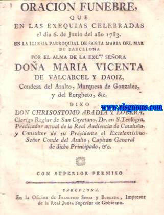 Oracin Fnebre que en las exequias celebradas el dia 6 de Junio del ao 1783. En la Iglesia Parroquial de Santa Maria del Mar de Barcelona por el Alma de la Excma.Seora Doa Mara Vicenta de Valvarcel y Daoiz,Condesa del Asalto,Marquesa de Gonzlez,y del Borgheto,& c.Dixo Don Chrisostomo Abadia y Lobera,Clerigo Reglar de San Cayetano,Dr.en S.Teologia.....