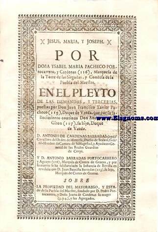 Jesus, Maria, y Joseph. Por Doa Ysabel Maria Pacheco Portocarrero, y Cardenas (116),  Marquesa de la Torre de las Sirgalas,y Condesa de la Puebla del Maestre. En el Pleyto de las Demandas,y Tercerias, puestas por Don Juan Francisco Xavier Pacheco (115), Duque de Uzeda,que por su fallecimiento continua Don Andrs Tellez Giron (117), su hijo,Duque de Uzeda.D.Antonio de Cardenas Barradas, Cavallero del del Orden de Montesa, Dueo de Sedavi, Gentil Hombre de Cmara de Su Magestad, y Ayudante General de las Reales Guardias de Corps. Y D.Antonio Barradas Portocarrero y Aguayo,Marqus de Cortes de Graena, y por su muerte se ha substanciado la Instancia de Revista en reveldia con Don Don Juan Bautista barradas (113), su hijo Marques de Cortes de Graena. Sobre la propiedad del Mayorazgo, y Estado de la Puebla del maestre, Fundado por D.Pedro Portocarrerro,y Doa Juana de Cardenas su muger,y sus Agregados.