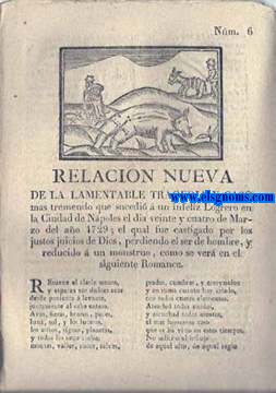Relacin nueva de la lamentable tragedia y caso mas tremendo que sucedi  un infeliz Logrero en la Ciudad de Npoles el dia veinte y cuatro de Marzo de 1729; el qual fue castigado por los justos juicios de Dios,perdiendo el ser de hombre,y reducido  un monstruo,como se ver en el siguiente Romance.