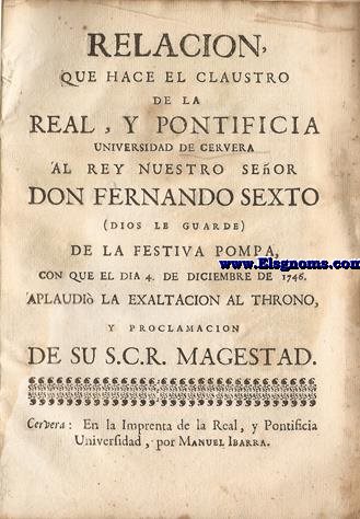 Relacin que hace el claustro de la Real, y Pontificia Universidad de Cervera al Rey Nuestro Seor Don Fernando el Sexto (Dios le guarde) de la festiva pompa, con que el dia 4 de diciembre de 1746 aplaudi la exaltacion al throno, y proclamacion de su S.C.R. Magestad.