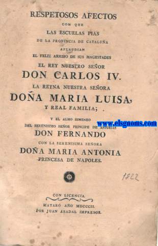 Respetosos afectos con que las Escuelas Pias de la Provincia de Catalua aplaudian el feliz arribo de sus magestades el Rey nuestro Seor Don Carlos IV, la Reyna Nuestra Seora Doa Maria Luisa, y real familia; y el almo himineo del serenisimo seor Principe de Asturias, Don Fernando con la serenisima seora Doa Maria Antonia Princesa de Napoles.