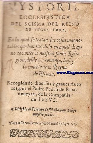Hystoria Ecclesiastica del Scisma del Reino de Inglaterra. en la qual se tratan las cosas mas notables que han sucedido en aquel Reyno tocantes a nuestra Santa Religion,desde que comeno,hasta/la muerte de la Reyna de Escocia.Recogida de diversos y graves Auto/res,por el Padre pedro de Ribadeneyra, de la Compaia/de Iesus. Dirigida al Principe de Espaa Don Felipe/nuestro Seor.