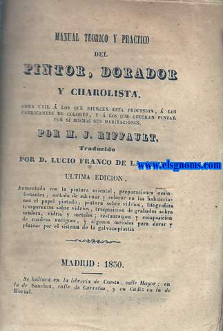 Manual terico y prctico del pintor, dorador y charolista. Obra til a los que ejercen esta profesin,  los fabricantes de colotes, y  los que quieran pintar por s mismos sus habitaciones. ltima edicin aumentada con la pintura oriental, preparaciones desinfectantes, mtodo de adornar y colocar en las habitaciones el papel pintado, pintura sobre vidrios, litografas transparentes sobre vidrios, trasposicin de grabados sobre madera, vidrio y metales; restauracin y composicin de cuadrod antiguos, y algunos modelos para dorar y platear por el sistema de la galvanoplastia.