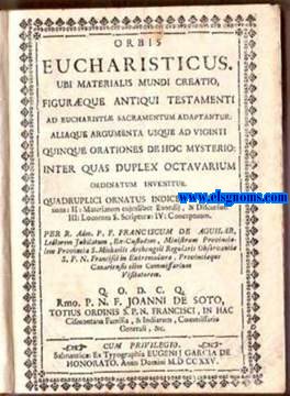 Orbis Eucharisticus. Ubi materialis mundi creatio, figurque Antiqui Testamenti ad Eucharisti sacramentum adaptantur. Aliaque argumenta usque ad vigenti quinque orationes de hoc mysterio: inter quas duplex octavarium ordinatum invenitur. Quadruplici ornatus indice: I: Orationum; II: Materiarum cujuslibet Exordii, & Discursus; III: Locorum S.Scriptur; IV: Conceptuum. Per R. Adm. P.F. Franciscum de Aguilar, Lectorem Jubilatum, Ex-Custodem, Ministrum Provinciaem Provincia S.Michaelis Archangeli Regularis Observantia S.P.N. Francisci in Extremadura, Provincique Canariensis olim Commissarium Visitatorem.