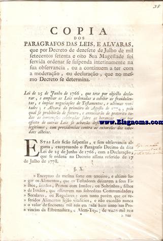 Copia dos paragrafos das leis, e alvars, que por decreto de dezesete de Julho de mil setecentos setenta e oito Sua Magestade foi servida ordenar se suspenbda interinamente na sua observancia, ou continuem a ter com a moderao, ou declarao, que no mesmo decreto se determina. Lei de 25 de Junho de 1766, que teve por objecto declarar, e ampliar as Leis ordenadas a cohibir as fraudulentas, e mpias negociaes de Testamentos,e ultimas vontades; e Alvar do primeiro de Agosto de 1774, pelo qual se prohibro de futuro, e annullro de preterito todas as convenes celebradas sobre as beranas, que por effeito de outras Leis se achavo defiridas aos heredeiros legitimos, com providencias contra as extorses dos cabedaes alheios.
