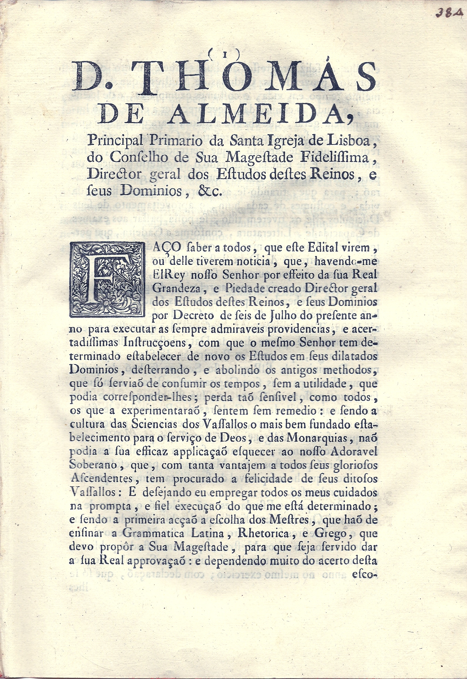 D.Thomas de Almeida, Principal Primario da Santa Igreja de Lisboa, do Conselho de Sus Magestade Fidelissima, Director Geral dos Estudos destes Reinos, e seus dominios, &c .Fao saber a todos,que este Edital virem,ou delle tiverem noticia,que,havendo-me El Rey nosso Senhor por effeito da sua Real Grandeza,e Piedade creado Director geral dos Estudos destes Reinos, e seus Dominios por Decreto de seis de Julho do presente anno para executar as sempre admiraveis providencias, e acertadissimas Instrucoens, com que o mesmo Senhor tem determinado establecer de novo os Estudos em seus dilatados Dominios, desterrando,e abolindo os antigos methodos,que s servia de consumir os tempos, sem a utilidade,que podia corresponder-lhes; perda ta sensivel, como todos,os que a experimentara, sentem sem remedio.
