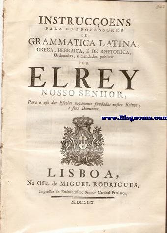 Instrucens para os professores de Grammatica Latina, Grega, Hebraica, e de Rhetorica, Ordenadas, e mandadas publicar por el Rey Nosso Senhor para o uso das Escolas novamente fundadas nestes Reinos, e seus Dominios. Tendo consideraa aos merecimientos,letras,e mais qualidades,que concorrem na Pessoa de D.Thoms de Almeida,do meu Conselho,Principal da Santa Igreja de Lisboa,e meu Sumilher da Cortina:Hei por bem fazer-lhe merc do lugar de Director Geral dos Estatutos destes Reinos,e seus Dominios,que Fui servido crear de novo em beneficio commum dos meus Vassallos por Alvar de veinte e oito de Junho proximo precedente:Para exercitar o sobredito emprego por tempo de tres annos,que tera principio no dia,em que tomar juramento por virtude da Carta,que lhe mando expedir pela Secretaria de Estado dos Negocios do Reino,na conformidade do referido Alvar de creaa.E lhe concedo para este effeito juridisdica privativa;exclusiva de toda,e qualquer outra jurisdica ,e inmediata  minha Real pessoa:Consultando-me o que lhe parecer que necessita de Providencia minha,nos casos occorrentos.Nossa Senhora da Ajuda a seis de Junho de mil setecentos e sincoenta e nove.