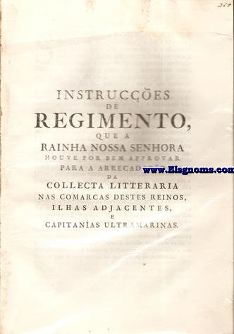 Instruces de Regimento, que a Rainha Nossa Senhora houve por bem approvar para a arrecadao da Collecta Litteraria nas comarcas destes reinos, ilhas adjacentes, e capitanas ultramarinas. Sendo prefsente   Rainha Nossa Senhora ,que muitos Juizes de Vara branca ,e dos Ordinarios, daquelles a quem est commettido o arrolamento dos Vinhos, Aguas ardentes ,e Vinagres para a Contribuiao Litteraria ,fe tem portado neste  expediente com froxido , e desacerto ;consentindo huns,que os Escrives, que lavro os Manifestos,sejo igualmente Thesoureiros dos seus productos ; outros no tomando contas aos Recebedores nos devidos tempos,deixando-os por isso compensar com o rendimento de huns annos,o alcance que tinho nas contas de outros; e finalmente no tomando conhecimento dos Manifestos que se fazio ,deixando a arbitrio dos mesmos Escrives o izentarem desta Collecta,em todo,ou em parte,aos moradores dos seus districtos,no que se tem seguido grave damno ao Subsidio Litterario,e desobediencia s Leis,Alvars,e Instruces com que se estabeleceo o referido Imposto,para hum fim to util,qual he o do ensino pblico....
