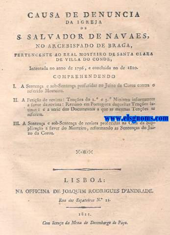 Causa de denuncia da igreja de S.Salvador de Navaes ,no Arcebispado de Braga ,pertencente ao Real Mosterio de Santa Clara de Villa do Conde ,Intentada no anno de 1796 ,e concluida no de 1810.Comprehendendo .I A Sentena e sob-Sentena proferidas no Juizo da Coroa contra o referido Mosteiro. II.A Petio de revista :Tenes de 2 e 3 Ministro informantes a favor da revista : Rezumo em Portuguez daquellas Tenes latinas: e a serie dos Documentos a que as mesmas Tenes latinas : e a serie dos Documentos a que as mesmas Tenes se referem. III.A Sentena e sob-Sentena de revista proferidas na Casa da Supplicao a favor do Monasterio ,reformando as Sentenas do Juizo da Coroa. 