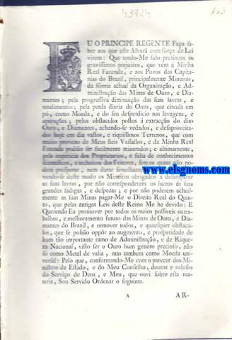 Eu o Principe Regente Fao saber aos que este Alvar virem: Alvar com fora de Lei , pelo qual Vossa Alteza Real , tendo considerao ao abatimento , e decadencia em que se acho as Minas de Ouro e Diamantes no Brazil , e Querendo melhorar e regular a frma actual de Organizao e Administrao das mesmas para augmento da riqueza Nacional , e felicidade dos Povos daquelle Continente , Ha por bem abolir a circulao do Ouro em p em todas as Capitanas , onde tem corrido como Moeda ; Mandando transferir para a Capitana de Minas Geraes a Casa da Moeda do Rio de Janeiro , e para a Capitana de Goiazes a da Cidade de Bahia ; estabelecendo em todos os Districtos Mineiros Casas de Permuta para a troca do Ouro e compra dos Diamantes ; reduzindo em beneficio de seus fiis Vassallos o Real Direito do Quinto ao Decimo ; Descoutando , e Mandando dividir por Datas os Terrenos dos Districtos Diamantinos , para se poderem lavrar e aproveitar ; Creando huma Junta denominada Junta Administrativa de Minerao e Moedagem na Capitana de Minas Geraes , e hum Intendente Geral das Minas , para fazarem executar tudo o que neste Alvar se Determina ; e dando ao mesmo respeito outras muitas sabias e bem adequadas Providencias ; tudo na frma acima declarada. Tarifa por que Sua Alteza Real O Principe Regente Nosso Senhor He Servido Mandar pagar os diamantes extrahidos , em conformidade do Alvar de 13 de Maio de 1803 , divididos , e sorteados os diamantes em quatro lotes , como he costume :Pagar-se-ho pelos preos seguintes.