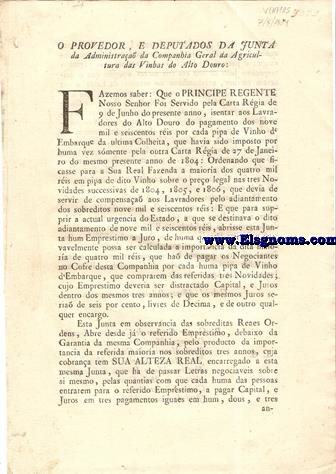 O proveedor, e deputados da Junta da Administrao da  Companhia Geral da Agricultura das Vinhas do Alto Douro: Fazemos saber: Que o Principe Regente Nosso Senhor Foi Servido pela Carta Rgia de 9 de Junho do presente anno, isentar aos Lavradores do Alto Douro do pagamento dos nove mil e seiscentos ris por cada pipa de Vinho de Embarque da ultima Colheita, que havia sido imposto por huma vez smente pela outra Carta Rgia de 27 de Janeiro do mesmo presente anno de 1804 : Ordenando que ficasse para a Sua Real Fazenda a maiora dos quatro mil ris em pipa de dito Vinho sobre o preo legal nas tres Novidades succesivas de 1804, 1805, e 1806, que devia de servir de compensaa aos Lavradores pelo adiantamento dos sobreditos nove mil e seiscentos ris.
