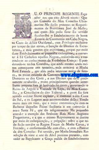 Eu o Principe Regente Fao saber aos que este Alvar virem: Alvar, pelo qual Vossa Alteza Real tendo considerao ao que lhe representou Boaventura Jos de Mello sobre o Estabelecimento de huma Feitoria de Commercio em Cabo Negro, na Costa de Africa Occidental, e ao que sobre este objecto lhe foi ponderado pelo seu Conselho Ultramarino em Consulta de tres de Maro do presente anno: Ha por bem permittir ao dito Boaventura Jos de Mello o Estabelecimento da indicada Feitoria para o Commercio livre de Escravatura, e Cera, com Privilegio exclusivo por tempo de dez annos, debaixo das Condies, e restrices no mesmo Alvar especificadas.