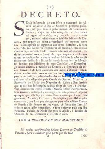 Decreto. Sendo informado de que sobre a excua do Alvar de vinte e seis de Setembro proximo passado, no qual com o justo motivo da Guerra defensiva, a que me acho obrigado, e das nunca at agora vistas despezas, que ella trouxe comsigo, mandei restabelecer o subsidio Militar da Dcima. Na mesma conformidade baixou Decreto ao Conselho da Fazenda, para o executar pela parte que lhe toca. Instruces, que Sua Magestade Manda expedir aos Ministros Executores da Lei de vinte e seis de Setembro deste presente anno, que restabeleceo a cobrana do subsidio Militar da Decima. Quanto a Lisboa, e seus suburbios. Rua chamada N. pelo lado direito. Rua de N. Quanto ao Termo de Lisboa, e Prdios, que nelle se comprehendem. Quanto s Provincias do Reino.