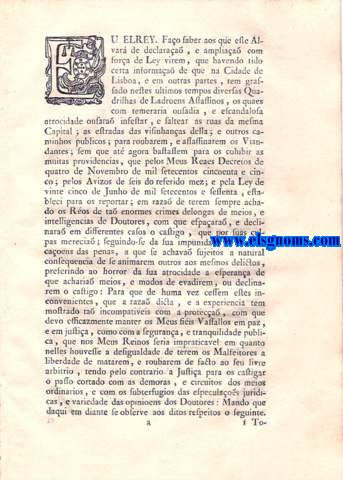 Eu El Rey.Fao saber aos que este Alvar de declaraa, e ampliaa com fora de Lei virem. Alvar de Ley por que Vossa Magestade, obviando em beneficio da tranquilidade pblica, e do bem commum dos seus Vasallos, aos roubos, e assassinatos, que diversas Quadrilhas de Ladres, e de Malfeitores tem comettido nas ruas de Lisboa, e nos caminhos pblicos depois destes ultimos tempos, d todas as providencias necessarias para os referidos Ladres, e Malfeitores serem effectivamente apprehendidos, summaria, e verbalmente processados, e immediatamente executados na frma assima declarada.