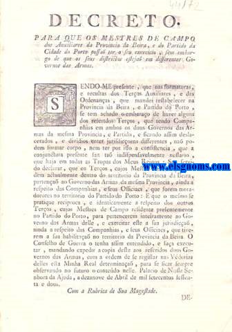 Decreto, para que os mestres de campo dos Auxiliares da Provincia da Beira, e do Partido da Cidade do Porto possa ter o seu exercicio, sem embargo de que os seus districtos esteja em differentes Governos das Armas. Sendo-me presente, que nas formaturas, e reclutas dos Teros Auxiliares, e das Ordenanas, que mandei restabelecer na Provincia da Beira, e Partido do Porto,se tem achado o embarao de haver alguns dos referidos Teros, que tendo Companhias em ambos os dois Governos das Armas da mesma Provincia. Decreto. Em que se mandam formar mais quatro Regimentos de Cavallaria, a saber, dous com o titulo de Regimento de Dragoens de Campo Maior, e de Penamacor, e dous com o titulo de Regimentos Ligeiros de Castello Branco, e da Villa de Vianna do Minho.
