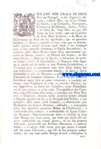 Dom Joze' por graa de Deos Rey de Portugal, e dos Algarves, dquem, e dlem Mar, em Africa, Senhor de Guin, e da Conquista, Navegaa, Commercio da Ethiopia, Arabia, Persia, e da India &c. Fao saber aos que esta Carta de Ley virem: Carta de Ley, porque Vossa Magestade deferindo ao que lhe foi prezente em Consultas da Real Meza Censoria, e da Meza do Desembargo do Pao, e depois de ouvir muitos outros Ministros Theologos, Canonistas, e Juristas do seu Conselho, e Desembargo; He servido authorizar com o seu expresso, e amplo Beneplacito as Bullas expedidas pelo Santo Padre Benedicto XIV. em que condemnou o erro do Sigillismo, e declarou o procedimento, e castigo dos Ros do mesmo erro pertencente ao Tribunal do Santo Officio; e que este tambem como Depositario da parte da Regia Jurisdica necessaria para impozia das penas corporaes, e externas castigue os mesmos Ros sem mizericordia com as de morte natural, infamia, e confiscaa: Tudo na frma assima declarada. Eu El Rey. Fao saber aos que este Alvar de Lei de declaraa virem: Alvar de Lei, por que V. Magestade ha por bem declarar o outro Alvar de Lei de dez de Setembro de mil setecentos sessenta e sinco, para que os Navios, que forem aos Portos do Brazil, descarreguem, paguem os direitos em cada hum delles smente das fazendas, e generos, que forem destinados aos mesmos Portos; e que das outras fazendas; e generos, que se carregarem para outros Portos da Africa, se lhes conceda franquicia, na mesma frma que se pratica na Alfandega de Lisboa, tudo na frma assima declarada.