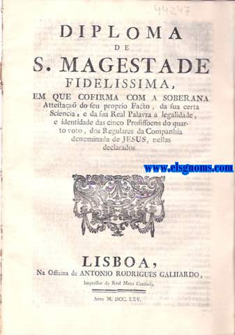 Diploma de S. Magestade Fidelissima, em que cofirma com a soberana Attestaa do seu proprio Facto, da sua certa Sciencia, e da sua Real Palavra a legalidade, e identidade das cinco Profissoens do quarto voto, dos Regulares da Companhia denominada de Jess, nellas declarados. Dom Joze' por graa de Deos Rey de Prtugal, e dos Algarves dquem, e Dalm Mar em Africa Senhor de Guin, e da Conquista, Navegaa, Comercio de Ethiopia, Arabia, Persia, e da India &c. Fao saber aos que esta Minha Carta virem : Carta, que Vossa Magestade ha por bem mandar passar em virtude do Alvar de trinta de Abril proximo precedente, nella incorporado com as Attestaoens dos Secretarios, e Ministros de Estado, e do Despacho do Gabinete de Vosta Magestade, o Conde de Oeyras, e Dom Luiz da Cunha, sobre a indentidade, frma, contextura, e ter de sinco Profissoens do Quarto Voto de outros tantos Regulares da Companhia denominada de Jesus, que aqui va bem e fielmente trasladadas, na conformidade dos seus Originaes; Tudo na frma acima declarada.