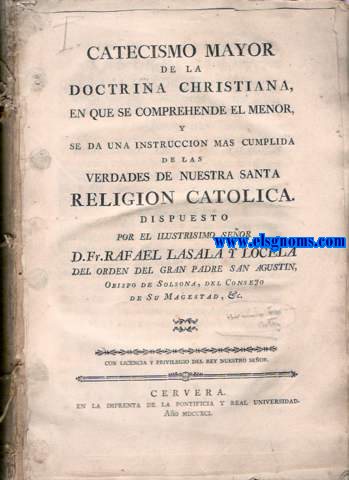 Catecismo mayor de la Doctrina Christiana, en que se comprehende el menor, y se da una instruccion mas cumplida de las verdades de nuestra santa Religion Catolica. Dispuesto por el Ilustrsimo Seor... del Orden del Gran Padre San Agustn, Obispo de Solsona, del Consejo de Su Magestad, &c.