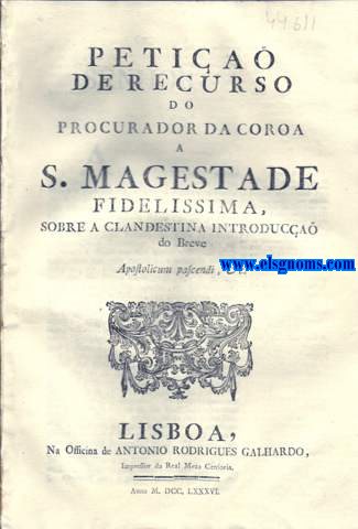 Petia de Recurso do Procurador da Coroa a S. Magestade Fidelissima, sobre a clandestina introduca do Breve. Senhor. A Vossa Magestade recorre o Procurador da sua Real Coroa indispensavelmente obrigado pela preciza, e natural defeza da conservaa de hum dos mais preciosos, e mais impreteriveis Direitos, em cuja observancia se firma; a soberania da Authoridade Regia; o socego publico destes Reinos; e at a tranquilidade interior de cada hum dos fiis Vassallos de Vossa Magestade opportuno, e efficaz remedio contra o disforme attentado, com que pelo exquisito, e desuzado meio de cubertas, ou sobrescriptos lanados nos Correios que vem dos Paizes Estrangeiros; sem se declarar donde vem as referidas cubertas, ou sobrescriptos lanados nos Coreios, que vem dos Paizes Estrangeiros; sem se declarar donde vem as referidas cubertas, ou sobrescriptos; nem ta pouco as Pessoas, por quem fora mandados; se tem clandestinamente diffundido nesta Corte, e nas Provincias do mesmo Reino, huma inundaa de exemplares impressos nas duas linguas Latina, e Castellana, que se persuadem extrahidos de outro Exemplar, que tem o Titulo copiado na margem. Pelo estranho meio daquella clandestina dispersa dos ditos Exemplares ( com os sinistros objectos, que sa da sua  erronea, e j bem conhecida politica) pretendera os Regulares da Companhia denominada de Jesus ( Impetrantes do Breve, que nelles se divulga) fazer ostentaa de huma nova confirmaa dos Institutos da sua Sociedade.