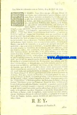 Ley sobre os casamentos com as Indias, de 4 de Abril de 1755. Eu El Rey. Fao saber aos que este meu Alvar de Ley virem: Alvar de Ley, porque V. Magestade he servido declarar, que os Vassallos deste Reino, e da America, que casarem com Indias della, na fica com infamia alguma, antes se fara dignos da Sua Real attena, e sera preferidos nas terras, em que se estabelecerem, para os lugares, e occupaoens, que couberem na graduaa de suas pessoas ; e seus filhos, e descendentes ser habeis, e capazes de qualquer emprego, houra, ou Dignidade, sem que necessitem de dispensa alguma, em raza destas alianas, em que se comprehendem as que ja se acha feitas antes desta Resolua ; e que o mesmo se praticar com as Portuguezas, que casarem com Indios, e a seus filhos, e descendentes, como assima se declara.