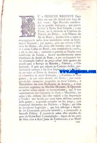 Eu o Principe Regente Fao saber aos que este Alvar com fora de Lei virem : Alvar com fora de Lei , pelo qual Vossa Alteza Real , em commum beneficio de Seus Vassallos existentes nos Dominios do Brazil , efranqueza do Commercio , He Servido abolir os dous Contratos da Pescaria das Balas , e do Estanco do Sal nos Brazs ; ampliando o Commercio dos referidos Generos: Compensando com Impostos novos o perjuizo de Sua Real Fazenda na Abolio dos referidos Contratos : Creando huma Administrao Regia para a mesma Lotao do Sal , que destes Reinos exportavo os Extinctos Contratadores : Constituindo Privativas da Real Fazenda as Vendas do Salitre , e Polvora , e Estabelecendo Fabricas deste Genero ; Concedendo livre de Direitos por dez annos a Extraco , e Exportao do Ferro do Reino de Angola para o Brazil : E Dando finalmente as justas Providencias sobre o Ferro , que se extrahir das Minhas da Capitania de S. Paulo , ou das que ainda se descubrirem na de Villa Rica para o consumo das outras Capitanas. Tudo na frma assima declarada.