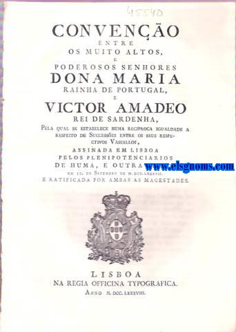 Conveno entre os muito altos , e poderosos senhores Dona Maria Rainha de Portugal , e Victor Amadeo Rei de Sardenha. Dona Maria por graa de Deos Rainha de Portugal , e dos Algarves . Fao saber a todos os que a presente Carta de Confirmao , Approvao , e Ratificao virem : Que em onze do mez de Setembro proximo passado se concluio , e assinou nesta Cidade de Lisboa huma Conveno , para estabelecer huma inteira reciprocidade a respeito de Successes entre os Meus Vassallos. 