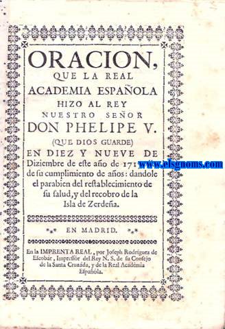 Oracion, que la Real Academia Espaola hizo al Rey Nuestro Seor Don Phelipe V. (Que Dios guarde) en diez y nueve de Diziembre de este ao de 1717, dia de su cumplimiento de aos: dandole el parabien del restablecimiento de su salud, y recobro de la Isla de Zerdea.