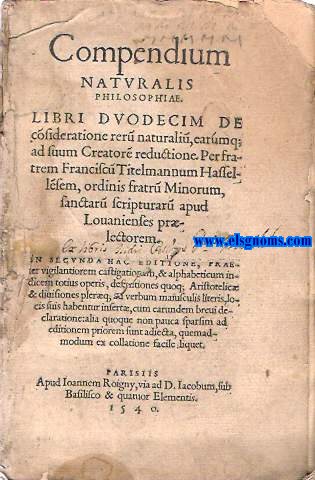 Compendium/ naturalis/ philosophiae./ Libri dvodecim de/ consyderatione reru(m) naturaliu(m) earumq;/ ad suum Creator(m) reductione. Per fra-/ trem Franciscu(m) Titelmannum Hassel-/ lsem, ordinis fratru(m) Minorum/ sanctaru(m) scripturaru(m) apud/ Louanienses pr/ lectorem./ In secvnda hac aeditione, prae-/ ter vigilantiorem castigationem, & alphabeticum in-/ dicem totius operis, definitiones quoq; Aristotelic/ & diuisiones plaerq(ue) ad verbum maiusculis literis, lo-/ cis suis habentur insert, cum earundem breui de-/ claratione: alia quoque non pauca sparsim ad/ aeditionem priorem sunt adiecta, quemad-/ modum ex collatione facile; liquet.
