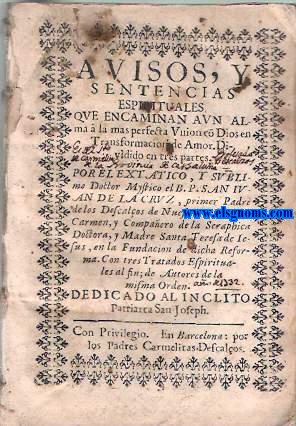 Avisos, y sentencias espirituales que encaminan aun alma  la mas perfecta Union c Dios en Transformacin de Amor. Dividido en tres partes. Por el extatico, y sublime Doctor Mystico el B. P San Ivan de la Cruz... Sigue: Parte tercera: Tratado de las Espinas del espiritu en que se dan saludables avisos para discernir, y conocer los mas ntimos sentimientos, afecciones, y sutiles imperfecciones del alma, y caminar sin embarao de ellas  lo mas subido de la contemplacion, y Perfeccion Evangelica. Autor incierto. Sigue: Breve summa de la oracin mental, y de su exercicio, conforme se practica en los noviciados de los Carmelitas Descalzos. Por el Venerable P. Fr. Juan de la Madre de Dios, religioso de dicho orden. Sigue: Reglas para examinar, y discernir el interior aprovechamiento de un alma. Por el Venerable Padre Fray Thoms de Iesus - Carmelita Descalzo. Sigue: Monte de Piedad y concordia espiritual, instituida con los merecimientos de muchos Siervos de Dios, en socorro de las necessidades de las almas, que los necessitan. Ordenada por el Venerable Padre Fray Domingo de Jesus Maria, General de los Carmelitas Descalos de la Congregacion de Italia. Debaxo del amparo de la Reyna de los Angeles, y aprobada por la Santidad de Gregorio XV. con muchas indulgencias.