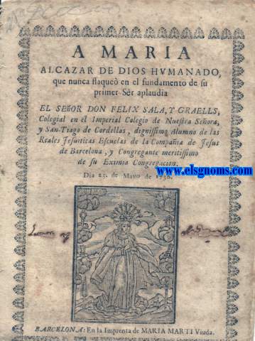 A Maria Alcazar de Dios Humanado, que nunca flaque en el fundamento de su primer Sr aplaudia El Seor.....Colegial en el Imperial Colegio de Nuestra Seora, y San-Tiago de Cordellas, dignissimo Alumno de las Reales Jesuiticas Escuelas de la Compaa de Jesus de Barcelona, y Congregante meritissimo de Su Eximia Congregacion.