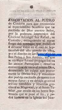 Exhortacin al pueblo de Crdoba para que reconocido el especialsimo beneficio que ha recibido de Dios nuestro Seor, por la poderosa interseccin del Glorioso Arcangel San Rafael, su custodio, extinguiendo el voraz fuego del contagio que comenz  devorar vidas en el mes de Septiembre del ao pasado de 1804, por el distrito de las Parroquias de San Pedro y San Andrs, sin que se verifique formal propagacin en las dems Parroquias; resuelva convertirse de veras al mismo Dios, detextando las culpas que provocaron la Divina Ira, y continuadas podrn excitarla de nuevo con mayor furor: y en debida gratitud tribute humildes y rendidas gracias  su Magestad, y al Santo Tutelar, por medio de un breve Septenario que se pone al fin, y podr hacerse en la Iglesia del Juramento,  cada familia en su casa, con las debidas disposiciones de confesar y comulgar, procurando sea con el mayor fervor, afecto y devocion